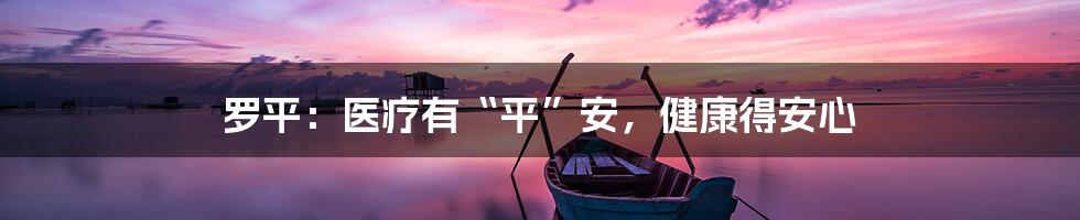 罗平:医疗有“平”安,健康得安心