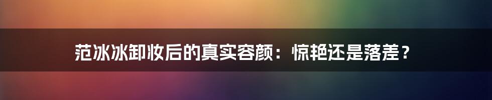 范冰冰卸妆后的真实容颜:惊艳还是落差?