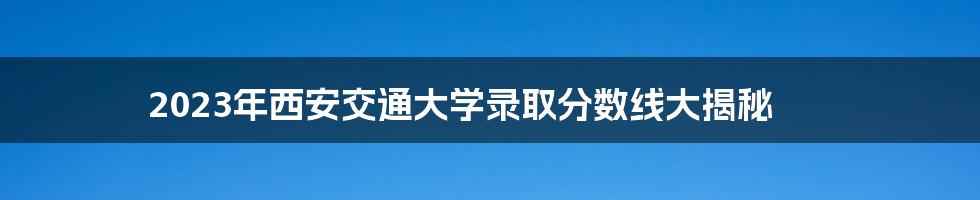 2023年西安交通大学录取分数线大揭秘