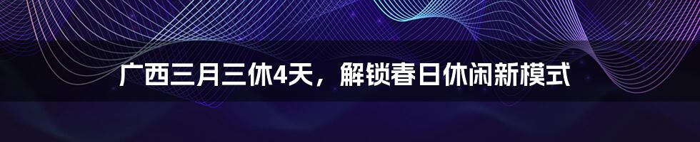 广西三月三休4天,解锁春日休闲新模式