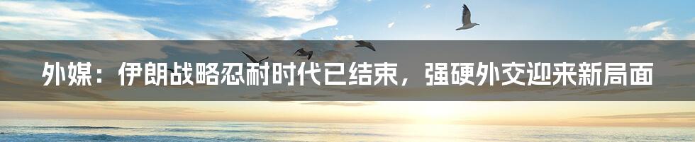 外媒:伊朗战略忍耐时代已结束,强硬外交迎来新局面