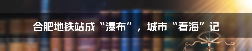 合肥地铁站成“瀑布”,城市“看海”记