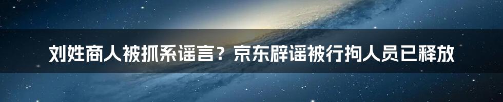 刘姓商人被抓系谣言?京东辟谣被行拘人员已释放