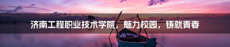 济南工程职业技术学院,魅力校园,铸就青春