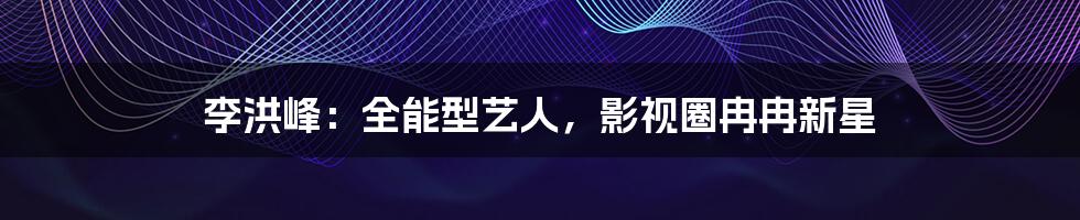 李洪峰:全能型艺人,影视圈冉冉新星
