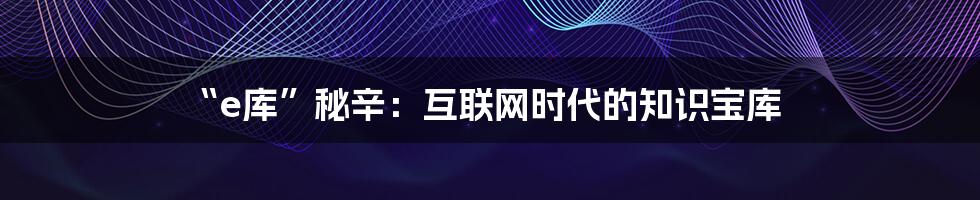 “e库”秘辛：互联网时代的知识宝库
