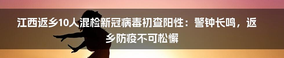 江西返乡10人混检新冠病毒初查阳性：警钟长鸣，返乡防疫不可松懈