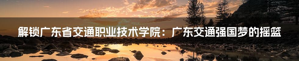 解锁广东省交通职业技术学院:广东交通强国梦的摇篮