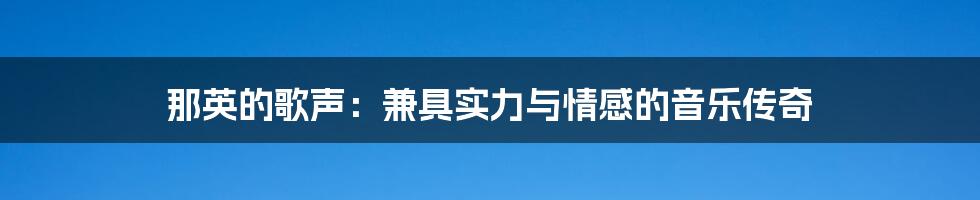 那英的歌声:兼具实力与情感的音乐传奇