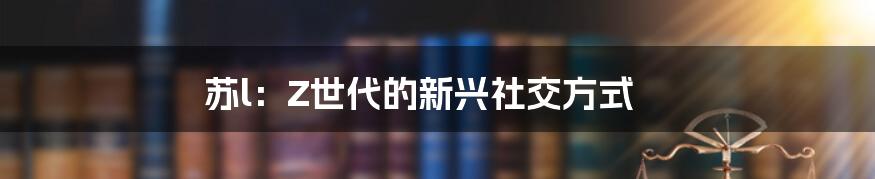 苏l：Z世代的新兴社交方式