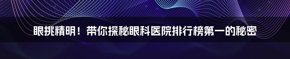 眼挑精明!带你探秘眼科医院排行榜第一的秘密