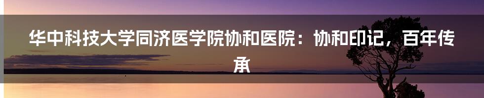 华中科技大学同济医学院协和医院：协和印记，百年传承