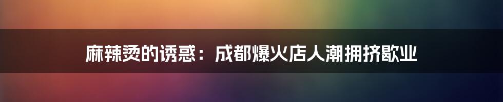 麻辣烫的诱惑:成都爆火店人潮拥挤歇业