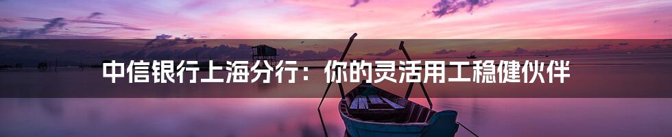 中信银行上海分行：你的灵活用工稳健伙伴