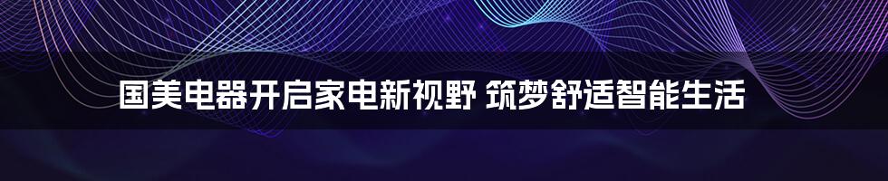 国美电器开启家电新视野 筑梦舒适智能生活