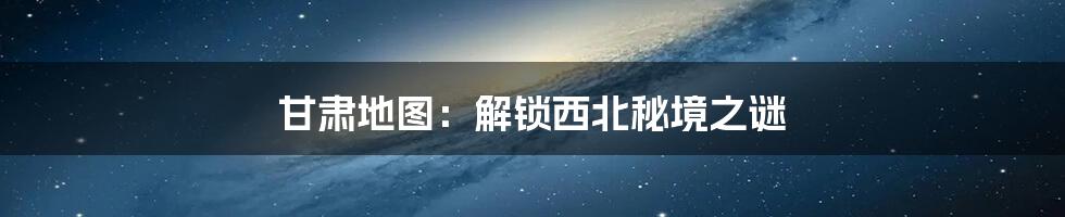 甘肃地图:解锁西北秘境之谜