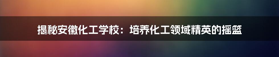 揭秘安徽化工学校:培养化工领域精英的摇篮