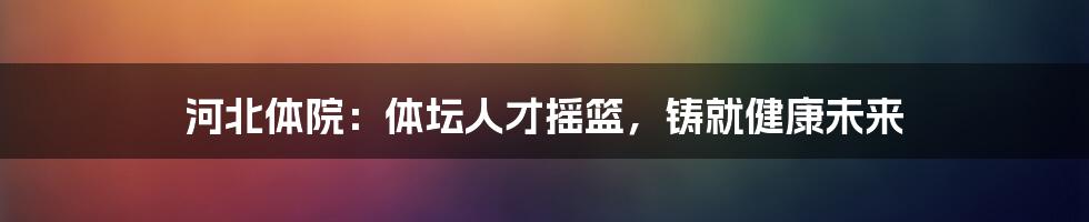 河北体院:体坛人才摇篮,铸就健康未来