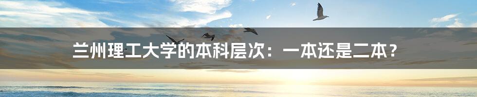 兰州理工大学的本科层次:一本还是二本?