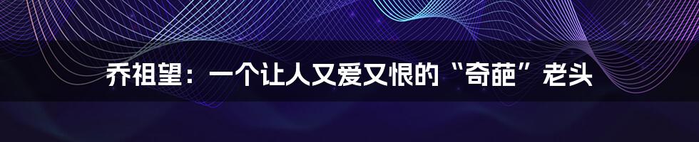 乔祖望:一个让人又爱又恨的“奇葩”老头