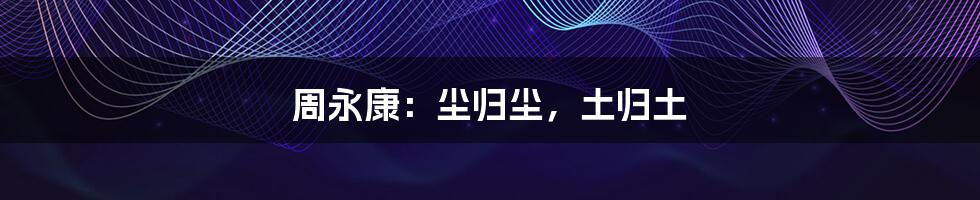周永康:尘归尘,土归土