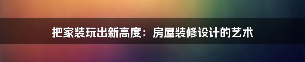 把家装玩出新高度:房屋装修设计的艺术