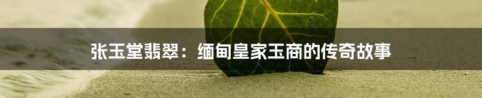 张玉堂翡翠:缅甸皇家玉商的传奇故事