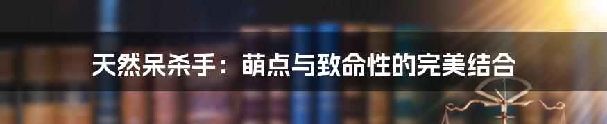天然呆杀手:萌点与致命性的完美结合