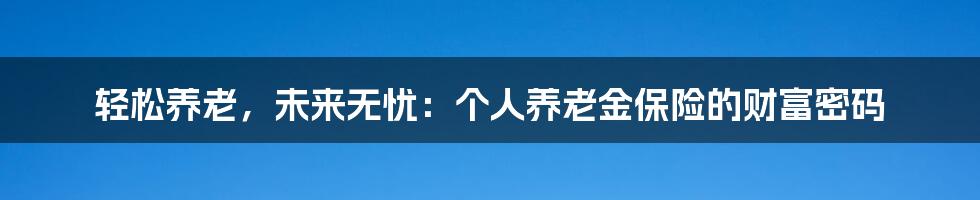 轻松养老,未来无忧:个人养老金保险的财富密码