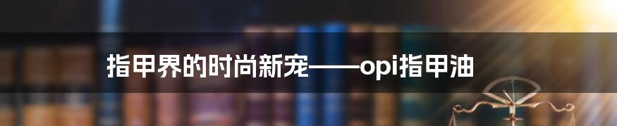 指甲界的时尚新宠——opi指甲油