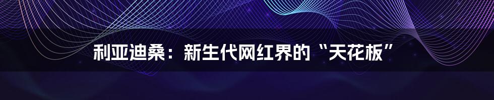 利亚迪桑:新生代网红界的“天花板”