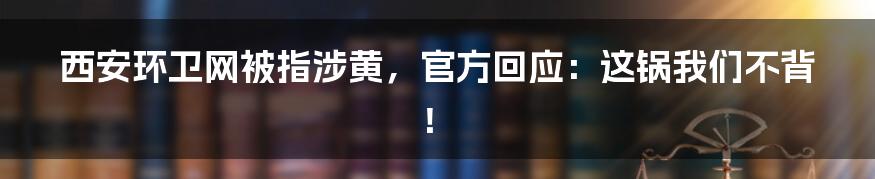 西安环卫网被指涉黄,官方回应:这锅我们不背!