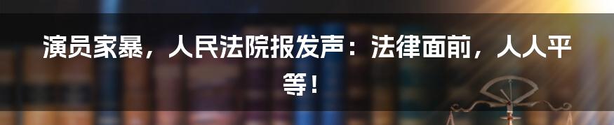 演员家暴，人民法院报发声：法律面前，人人平等！