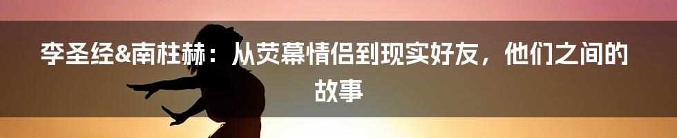 李圣经&南柱赫:从荧幕情侣到现实好友,他们之间的故事