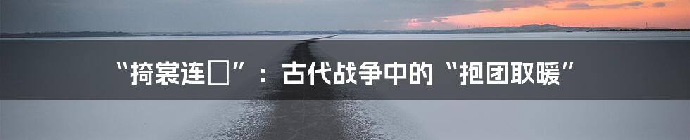 “掎裳连襼”:古代战争中的“抱团取暖”