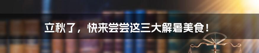 立秋了,快来尝尝这三大解暑美食!