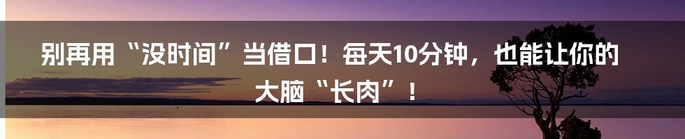 别再用“没时间”当借口！每天10分钟，也能让你的大脑“长肉”！