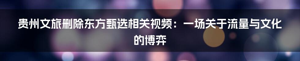 贵州文旅删除东方甄选相关视频:一场关于流量与文化的博弈