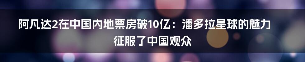 阿凡达2在中国内地票房破10亿:潘多拉星球的魅力征服了中国观众