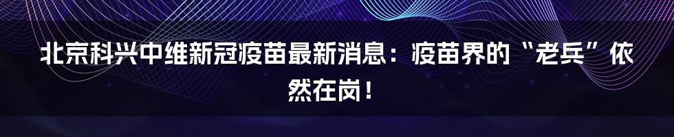 北京科兴中维新冠疫苗最新消息:疫苗界的“老兵”依然在岗!