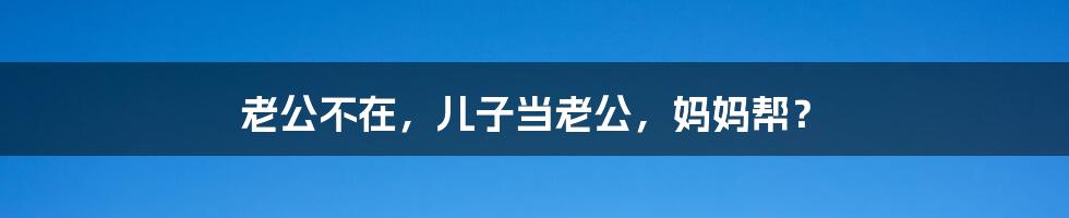 老公不在,儿子当老公,妈妈帮?