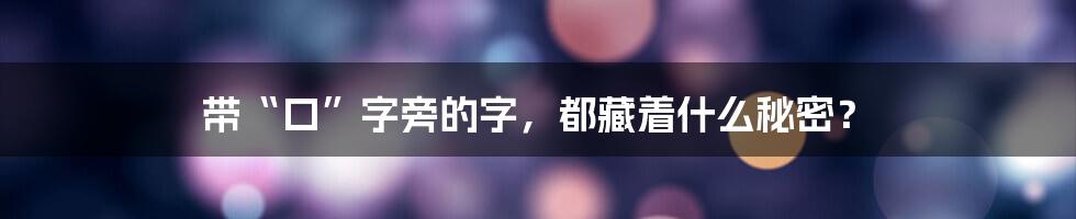 带“口”字旁的字,都藏着什么秘密?