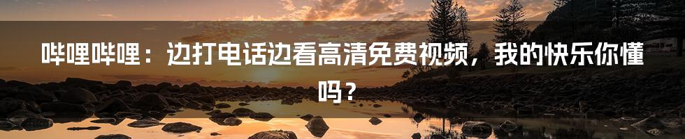 哔哩哔哩:边打电话边看高清免费视频,我的快乐你懂吗?