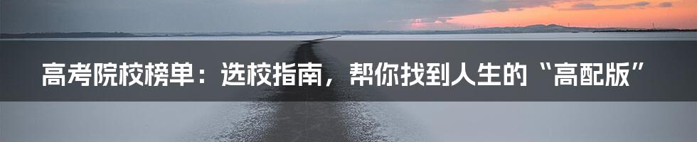 高考院校榜单:选校指南,帮你找到人生的“高配版”