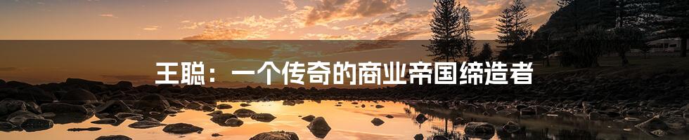 王聪:一个传奇的商业帝国缔造者