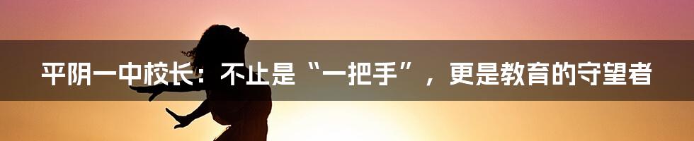 平阴一中校长:不止是“一把手”,更是教育的守望者