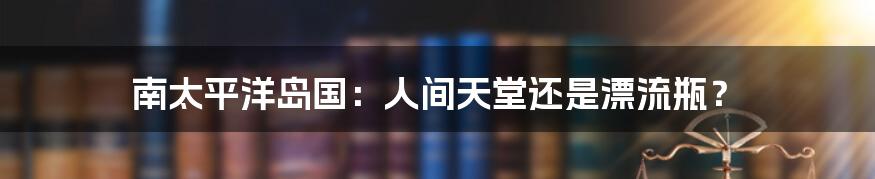 南太平洋岛国:人间天堂还是漂流瓶?