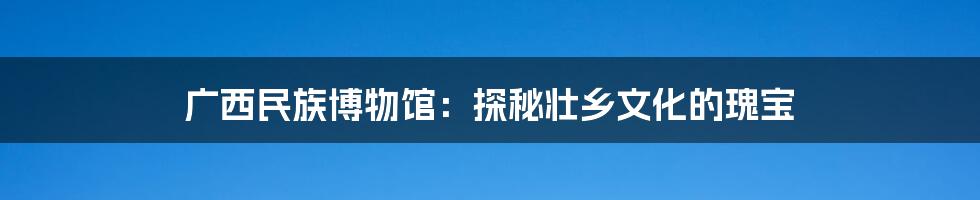 广西民族博物馆:探秘壮乡文化的瑰宝