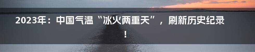 2023年：中国气温“冰火两重天”，刷新历史纪录！