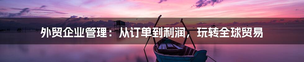 外贸企业管理:从订单到利润,玩转全球贸易